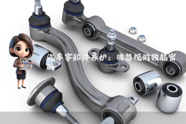 汽车零部件养护：被忽视的效能密码